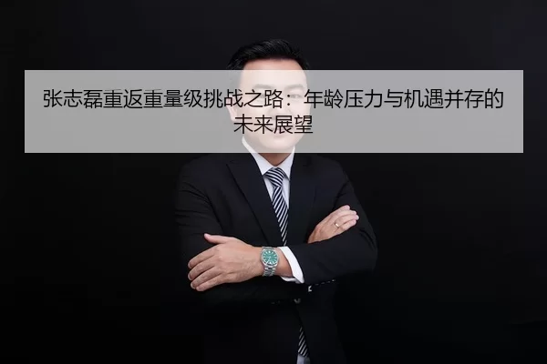 张志磊重返重量级挑战之路：年龄压力与机遇并存的未来展望