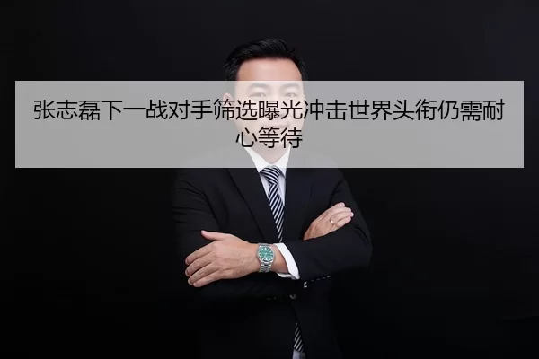 张志磊下一战对手筛选曝光冲击世界头衔仍需耐心等待