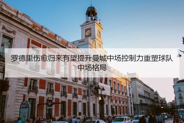 罗德里伤愈归来有望提升曼城中场控制力重塑球队中场格局