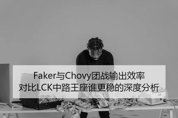Faker与Chovy团战输出效率对比LCK中路王座谁更稳的深度分析