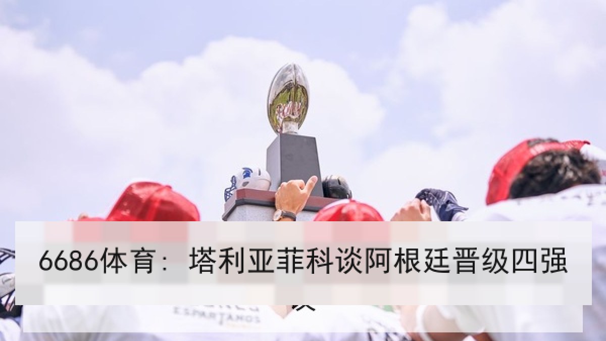 6686体育: 塔利亚菲科谈阿根廷晋级四强