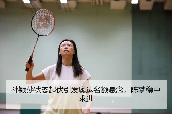 孙颖莎状态起伏引发奥运名额悬念，陈梦稳中求进