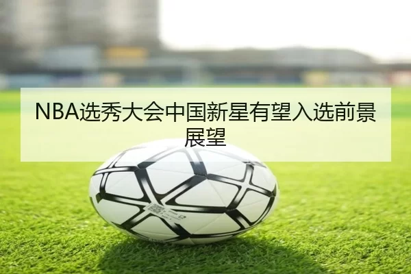 NBA选秀大会中国新星有望入选前景展望