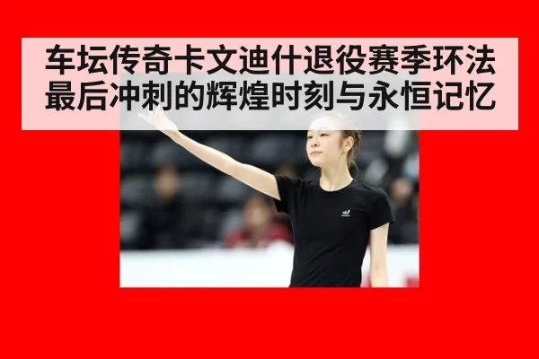 车坛传奇卡文迪什退役赛季环法最后冲刺的辉煌时刻与永恒记忆