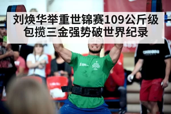 刘焕华举重世锦赛109公斤级包揽三金强势破世界纪录