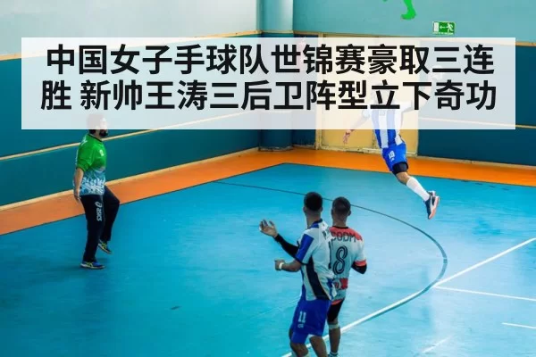 中国女子手球队世锦赛豪取三连胜 新帅王涛三后卫阵型立下奇功