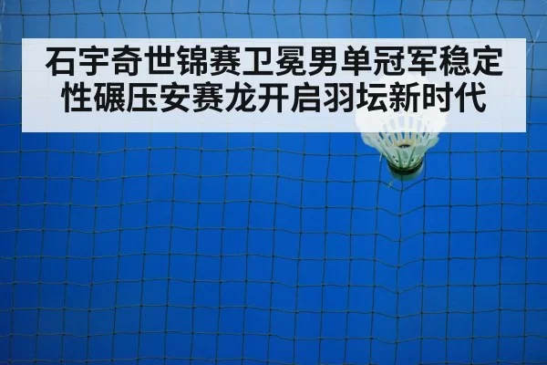 石宇奇世锦赛卫冕男单冠军稳定性碾压安赛龙开启羽坛新时代
